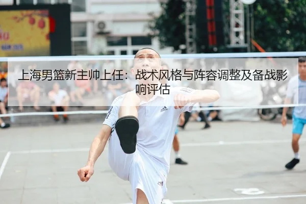 上海男篮新主帅上任：战术风格与阵容调整及备战影响评估