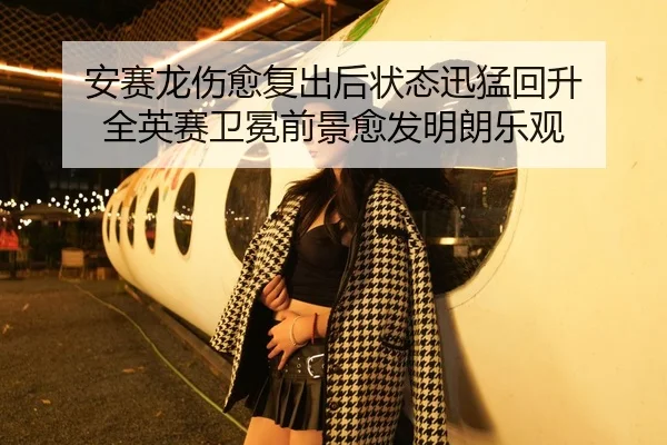安赛龙伤愈复出后状态迅猛回升 全英赛卫冕前景愈发明朗乐观